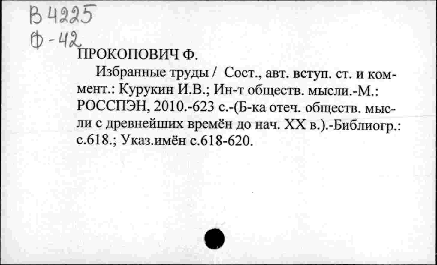 ﻿ф-и
ПРОКОПОВИЧ Ф.
Избранные труды / Сост., авт. вступ. ст. и коммент.: Курукин И.В.; Ин-т обществ. мысли.-М.: РОССПЭН, 2010.-623 с.-(Б-ка отеч. обществ, мысли с древнейших времён до нач. XX в.).-Библиогр.: с.618.; Указ.имён с.618-620.